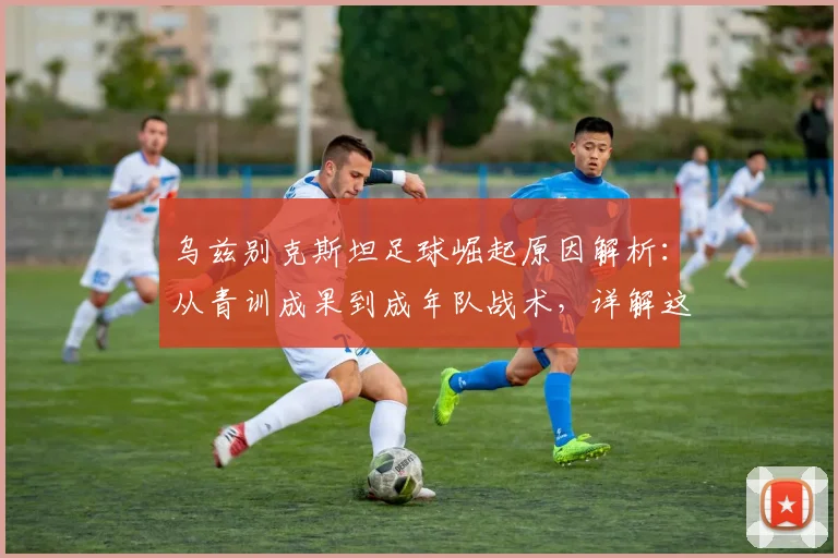乌兹别克斯坦足球崛起原因解析：从青训成果到成年队战术，详解这支亚洲新黑马