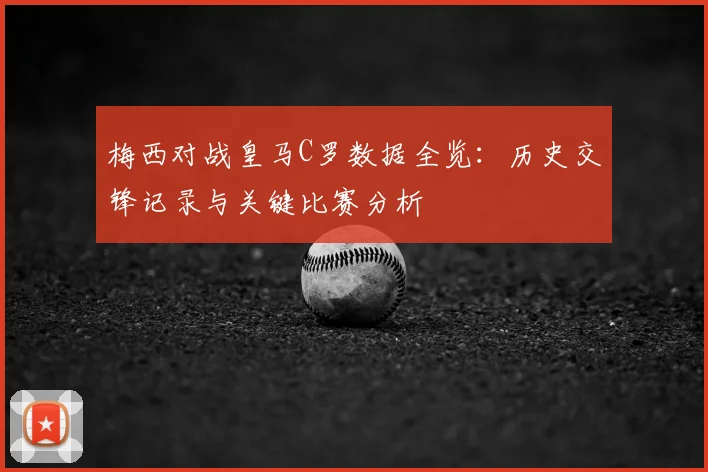 梅西对战皇马C罗数据全览：历史交锋记录与关键比赛分析