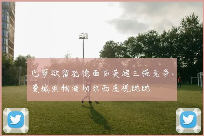 巴萨欲留孔德面临英超三强竞争，曼城利物浦切尔西虎视眈眈