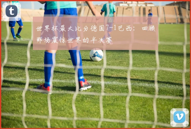 世界杯最大比分德国7-1巴西:回顾那场震惊世界的半决赛