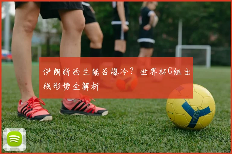 伊朗新西兰能否爆冷？世界杯G组出线形势全解析