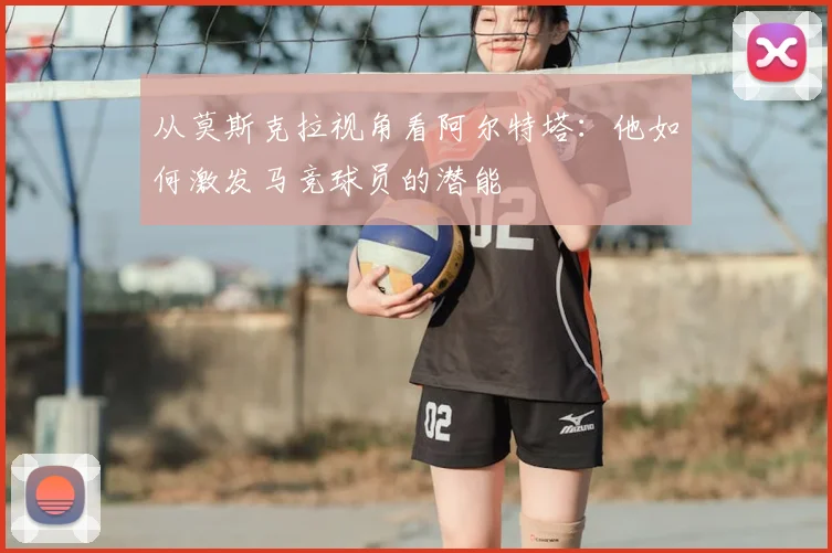 从莫斯克拉视角看阿尔特塔:他如何激发马竞球员的潜能