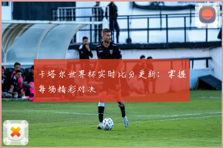 卡塔尔世界杯实时比分更新：掌握每场精彩对决