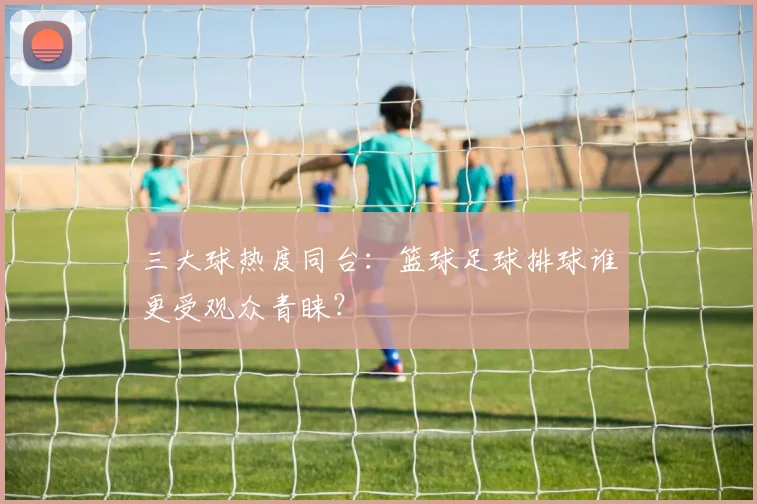 三大球热度同台:篮球足球排球谁更受观众青睐?