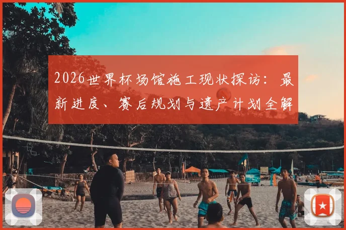 2026世界杯场馆施工现状探访：最新进度、赛后规划与遗产计划全解析